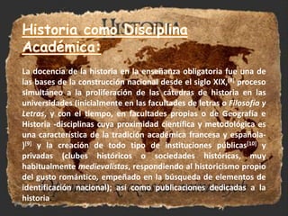 Historia como Disciplina Académica:La docencia de la historia en la enseñanza obligatoria fue una de las bases de la construcción nacional desde el siglo XIX,[8] proceso simultáneo a la proliferación de las cátedras de historia en las universidades (inicialmente en las facultades de letras o Filosofía y Letras, y con el tiempo, en facultades propias o de Geografía e Historia -disciplinas cuya proximidad científica y metodológica es una característica de la tradición académica francesa y española-)[9] y la creación de todo tipo de instituciones públicas[10] y privadas (clubes históricos o sociedades históricas, muy habitualmente medievalistas, respondiendo al historicismo propio del gusto romántico, empeñado en la búsqueda de elementos de identificación nacional); así como publicaciones dedicadas a la historia.