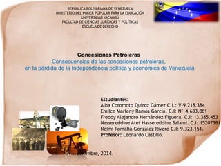 Concesiones Petroleras
Consecuencias de las concesiones petroleras,
en la pérdida de la Independencia política y económica de Venezuela
REPÚBLICA BOLIVARIANA DE VENEZUELA
MINISTERIO DEL PODER POPULAR PARA LA EDUCACIÓN
UNIVERSIDAD YACAMBÚ
FACULTAD DE CIENCIAS JURÍDICAS Y POLÍTICAS
ESCUELA DE DERECHO
Estudiantes:
Alba Coromoto Quiroz Gámez C.I.: V-9.218.384
Emilce Marleny Ramos García, C.I: N° 4.633.861
Freddy Alejandro Hernández Figuera. C.I: 13.385.453
Nassereddine Atef Nassereddine Salami. C.I: 15207381.
Neimi Romalia González Rivero C.I: 9.323.151.
Profesor: Leonardo Castillo.
Noviembre, 2014.
 
