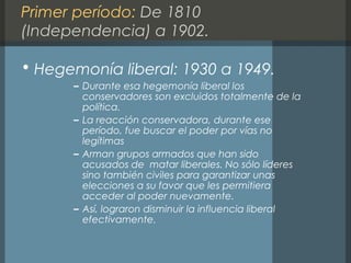 Primer período: De 1810
(Independencia) a 1902.
• Hegemonía liberal: 1930 a 1949.
– Durante esa hegemonía liberal los
conservadores son excluidos totalmente de la
política.
– La reacción conservadora, durante ese
período, fue buscar el poder por vías no
legítimas
– Arman grupos armados que han sido
acusados de matar liberales. No sólo líderes
sino también civiles para garantizar unas
elecciones a su favor que les permitiera
acceder al poder nuevamente.
– Así, lograron disminuir la influencia liberal
efectivamente.
 