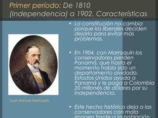 Primer período: De 1810
(Independencia) a 1902. Características
• La constitución no cambia
porque los liberales deciden
dejarla para evitar más
problemas.
• En 1904, con Marroquín los
conservadores pierden
Panamá, que hasta el
momento había sido un
departamento olvidado.
Estados Unidos ayuda a
Panamá y le paga a Colombia
20 millones de dólares por su
independencia.
• Este hecho histórico deja a las
conservadores con mala
José Manuel Marroquín
 