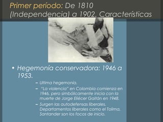 Primer período: De 1810
(Independencia) a 1902. Características
• Hegemonía conservadora: 1946 a
1953.
– Ultima hegemonía.
– “La violencia” en Colombia comienza en
1946, pero simbólicamente inicia con la
muerte de Jorge Eliécer Gaitán en 1948.
– Surgen las autodefensas liberales.
Departamentos liberales como el Tolima,
Santander son los focos de inicio.
 