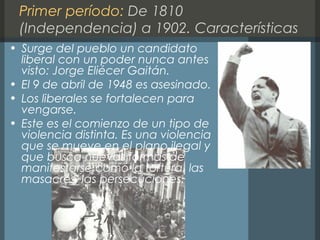 Primer período: De 1810
(Independencia) a 1902. Características
• Surge del pueblo un candidato
liberal con un poder nunca antes
visto: Jorge Eliécer Gaitán.
• El 9 de abril de 1948 es asesinado.
• Los liberales se fortalecen para
vengarse.
• Este es el comienzo de un tipo de
violencia distinta. Es una violencia
que se mueve en el plano ilegal y
que busca nuevas formas de
manifestarse como la tortura, las
masacres, las persecuciones.
 
