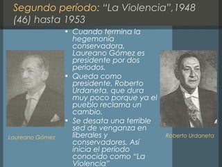 Segundo período: “La Violencia”,1948
(46) hasta 1953
• Cuando termina la
hegemonía
conservadora,
Laureano Gómez es
presidente por dos
periodos.
• Queda como
presidente, Roberto
Urdaneta, que dura
muy poco porque ya el
pueblo reclama un
cambio.
• Se desata una terrible
sed de venganza en
liberales y
conservadores. Así
inicia el período
conocido como “La
Violencia”
Laureano Gómez Roberto Urdaneta
 