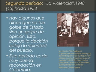 Segundo período: “La Violencia”,1948
(46) hasta 1953
• Hay algunos que
dicen que no fue
golpe de Estado
sino un golpe de
opinión. Esto,
porque la decisión
reflejó la voluntad
del pueblo.
• Este período es de
muy buena
recordación en
Colombia.
Archivo EL COLOMBIANO
El general Gustavo Rojas Pinilla (a la
izquierda) pronunció su discurso de
posesión como Presidente para el
período 1954-1958 al lado del ex
presidente, Mariano Ospina Pérez,
quien presidía la Asamblea
Nacional Constituyente
 