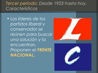 Tercer período: Desde 1953 hasta hoy.
Características
• Los líderes de los
partidos liberal y
conservador se
reúnen para buscar
una solución y la
encuentran.
Proponen el FRENTE
NACIONAL.
 