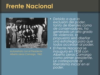 Frente Nacional
• Debido a que la
exclusión del poder,
tanto de liberales como
de conservadores, ha
generado un alto grado
de violencia, la
propuesta será diseñar
una estrategia para que
todos accedan al poder.
• El Frente Nacional se
inaugura en 1958 con
Alberto Lleras Camargo
como primer presidente.
Le corresponde al
liberalismo iniciar en el
poder.
Autorretrato con el Presidente
Alberto Lleras Camargo, 1962.
 