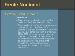 Frente Nacional
• FRENTE NACIONAL:
Consiste en:
– Repartirse el poder durante cuatro
períodos presidenciales (16 años).
– Al cabo de esos años se esperaba que
la violencia y la confrontación
partidista hubiera terminado. Todos los
puestos del estado se van a dividir en
50% y 50%. A pesar de que cada 4
años se hacían elecciones, el pacto
estaba hecho y las esferas de poder
decidían quién sería el próximo
presidente . ¿Cómo lograban
mantener la democracia en esta
dinámica?
 