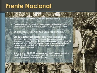 Frente Nacional
• ALBERTO LLERAS CAMARGO 1958 – 1962 (Liberal)
– Ordena acabar con las autodefensas liberales con un
bombardeo en los municipios El Pato y Guayabero.
– En el mundo está en pleno auge el comunismo.
– Las autodefensas liberales al sentirse traicionadas,
cambian su objetivo inicial que fue apoyar a los
liberales y defenderse de los gobiernos conservadores
y, a partir de 1958, se convierten en guerrilla. Su fin es
pelear contra el Estado. Para esto se apoyan en la
ideología comunista.
– Así nace las FARC (Fuerzas Armadas Revolucionarias
de Colombia); como una guerrilla campesina
comunista que lucha por tierras.
 
