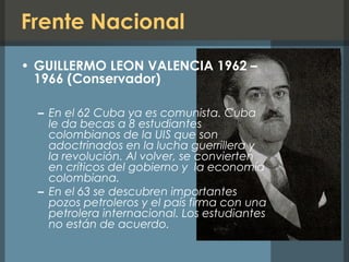 Frente Nacional
• GUILLERMO LEON VALENCIA 1962 –
1966 (Conservador)
– En el 62 Cuba ya es comunista. Cuba
le da becas a 8 estudiantes
colombianos de la UIS que son
adoctrinados en la lucha guerrillera y
la revolución. Al volver, se convierten
en críticos del gobierno y la economía
colombiana.
– En el 63 se descubren importantes
pozos petroleros y el país firma con una
petrolera internacional. Los estudiantes
no están de acuerdo.
 
