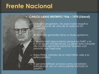 Frente Nacional
• CARLOS LLERAS RESTREPO 1966 – 1970 (Liberal)
– Gobierno progresista. No pasa nada negativo
desde el punto de vista de la violencia en
Colombia.
– En términos generales tiene un buen gobierno.
– El pueblo está descontento porque las FARC y el
ELN se siguen fortaleciendo. La gente está cansada
del modelo del frente nacional. Quieren una
persona que haga paz.
– Rojas Pinilla, retirado de la vida militar, sale a la
esfera política.
– El general retirado se lanza como candidato
presidencial, son un nuevo partido llamado la
ANAPO.
 