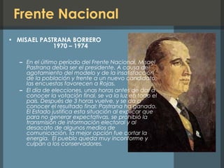 Frente Nacional
• MISAEL PASTRANA BORRERO
1970 – 1974
– En el último período del Frente Nacional, Misael
Pastrana debía ser el presidente. A causa del
agotamiento del modelo y de la insatisfacción
de la población y frente a un nuevo candidato,
las encuestas favorecen a Rojas.
– El día de elecciones, unas horas antes de dar a
conocer la votación final, se va la luz en todo el
país. Después de 3 horas vuelve, y se da a
conocer el resultado final: Pastrana ha ganado.
El Estado justifica esta situación al explicar que
para no generar expectativas, se prohibió la
transmisión de información electoral y al
desacato de algunos medios de
comunicación, la mejor opción fue cortar la
energía. El pueblo queda muy inconforme y
culpan a los conservadores.
 