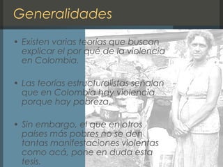 Generalidades
• Existen varias teorías que buscan
explicar el por qué de la violencia
en Colombia.
• Las teorías estructuralistas señalan
que en Colombia hay violencia
porque hay pobreza.
• Sin embargo, el que en otros
países más pobres no se den
tantas manifestaciones violentas
como acá, pone en duda esta
tesis.
 