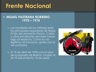 Frente Nacional
• MISAEL PASTRANA BORRERO
1970 – 1974
– Los familiares de los militares eran
los principales seguidores de Rojas.
El hijo del almirante Pizarro, Carlos
y otros estudiantes deciden hacer
algo al respecto. Como la vía
legítima no funciona, optan por la
vía contraria.
– El 19 de abril de 1970 con el robo
de la espada de Bolívar, fundan el
M-19 (Movimiento 19 de abril).
 