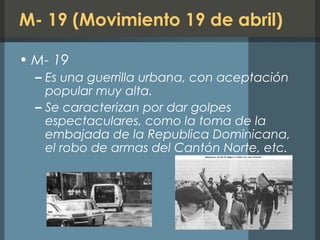 M- 19 (Movimiento 19 de abril)
• M- 19
– Es una guerrilla urbana, con aceptación
popular muy alta.
– Se caracterizan por dar golpes
espectaculares, como la toma de la
embajada de la Republica Dominicana,
el robo de armas del Cantón Norte, etc.
 