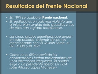 Resultados del Frente Nacional
• En 1974 se acaba el Frente nacional.
• El resultado es un país más violento que
al inicio. Han surgido siete guerrillas y tres
de ellas han logrado fortalecerse.
• Los cinco grupos guerrilleros que surgen
en este período, además de los tres
mencionados, son: El Quintín Lame, el
PRT, el EPL y el MRT.
• Como en el último período los
conservadores fueron protagonistas de
unas elecciones irregulares, el pueblo
elige a un presidente liberal. En 1974
sube Alfonso López Michelsen.
 
