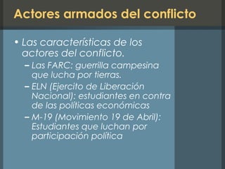 Actores armados del conflicto
• Las características de los
actores del conflicto.
– Las FARC: guerrilla campesina
que lucha por tierras.
– ELN (Ejercito de Liberación
Nacional): estudiantes en contra
de las políticas económicas
– M-19 (Movimiento 19 de Abril):
Estudiantes que luchan por
participación política
 