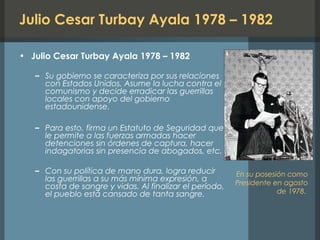 Julio Cesar Turbay Ayala 1978 – 1982
• Julio Cesar Turbay Ayala 1978 – 1982
– Su gobierno se caracteriza por sus relaciones
con Estados Unidos. Asume la lucha contra el
comunismo y decide erradicar las guerrillas
locales con apoyo del gobierno
estadounidense.
– Para esto, firma un Estatuto de Seguridad que
le permite a las fuerzas armadas hacer
detenciones sin órdenes de captura, hacer
indagatorias sin presencia de abogados, etc.
– Con su política de mano dura, logra reducir
las guerrillas a su más mínima expresión, a
costa de sangre y vidas. Al finalizar el período,
el pueblo está cansado de tanta sangre.
En su posesión como
Presidente en agosto
de 1978.
 