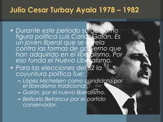 Julio Cesar Turbay Ayala 1978 – 1982
• Durante este período surge como
figura política Luís Carlos Galán. Es
un joven liberal que se revela
contra las formas de gobierno que
han adquirido en el liberalismo. Por
eso funda el Nuevo Liberalismo.
• Para las elecciones del 82 la
coyuntura política fue:
– López Michelsen como candidato por
el liberalismo tradicional.
– Galán, por el nuevo liberalismo.
– Belisario Betancur por el partido
conservador.
 