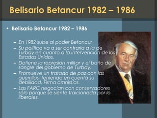 Belisario Betancur 1982 – 1986
• Belisario Betancur 1982 – 1986
– En 1982 sube al poder Betancur
– Su política va a ser contraria a la de
Turbay en cuanto a la intervención de los
Estados Unidos.
– Detiene la represión militar y el baño de
sangre del gobierno de Turbay.
– Promueve un tratado de paz con las
guerrillas, teniendo en cuenta su
debilidad. Firma amnistías.
– Las FARC negocian con conservadores
sólo porque se siente traicionada por lo
liberales.
 