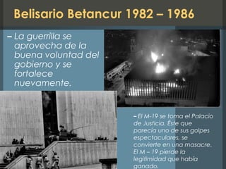 Belisario Betancur 1982 – 1986
– La guerrilla se
aprovecha de la
buena voluntad del
gobierno y se
fortalece
nuevamente.
– El M-19 se toma el Palacio
de Justicia. Éste que
parecía uno de sus golpes
espectaculares, se
convierte en una masacre.
El M – 19 pierde la
legitimidad que había
ganado.
 