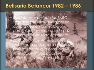 Belisario Betancur 1982 – 1986
– Durante este período las FARC
se fortalecen. Hay que tener en
cuenta que en la ideología
comunista, los acuerdos de paz
son ocasión de fortalecimiento.
– La tragedia de Armero obliga al
gobierno a echar para atrás sus
políticas frente a la comunidad
internacional. La opción es
retractarse y pedir ayuda.
 