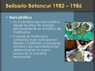 Belisario Betancur 1982 – 1986
• Narcotráfico
– En Colombia hay narcotráfico
desde los años 70, basado
principalmente en el tráfico de
marihuana.
– Cuando le marihuana
comienza a ser cultivada en
Florida y California, la bonanza
termina y los narcotraficantes
deben buscar un nuevo
producto: la cocaína
procesada.
 