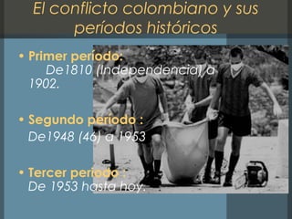 El conflicto colombiano y sus
períodos históricos
• Primer período:
De1810 (Independencia) a
1902.
• Segundo período :
De1948 (46) a 1953
• Tercer periodo :
De 1953 hasta hoy.
 
