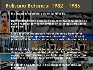 Belisario Betancur 1982 – 1986
– El auge de la cocaína se da en los años 80.
– La sociedad ha sido permisiva con el narcotráfico, gozan de
buena reputación y tienen amigos en las altas esferas de la
sociedad.
– Pablo Escobar, reconocido narcotraficante y benefactor
social, llega a ser representante a la cámara. Con él en el
poder se fortalecen los productores y traficantes de cocaína.
– El ministro de justicia de Betancur, Rodrigo Lara Bonilla,
denuncia públicamente esta situación. Es la primera vez que
alguien es capaz de iniciar una lucha directa. Rodrigo Lara
Bonilla muere asesinado el 30 de abril de 1984.
– El gobierno de Betancur le declara la al narcotráfico, por
primera vez.
 