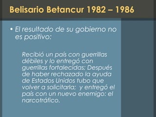Belisario Betancur 1982 – 1986
• El resultado de su gobierno no
es positivo:
Recibió un país con guerrillas
débiles y lo entregó con
guerrillas fortalecidas; Después
de haber rechazado la ayuda
de Estados Unidos tubo que
volver a solicitarla; y entregó el
país con un nuevo enemigo: el
narcotráfico.
 