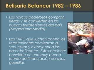 Belisario Betancur 1982 – 1986
• Los narcos poderosos compran
tierras y se convierten en los
nuevos terratenientes del país
(Magdalena Medio).
• Las FARC que luchan contra los
terratenientes comienzan a
secuestrar y extorsionar a los
narcotraficantes. Estas acciones se
convierte en una muy buena
fuente de financiación para las
guerrillas.
 