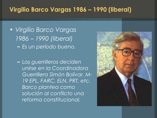 Virgilio Barco Vargas 1986 – 1990 (liberal)
• Virgilio Barco Vargas
1986 – 1990 (liberal)
– Es un período bueno.
– Los guerrilleros deciden
unirse en la Coordinadora
Guerrillera Simón Bolívar. M-
19 EPL, FARC, ELN, PRT, etc.
Barco plantea como
solución al conflicto una
reforma constitucional.
 