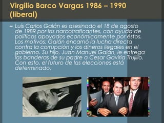 Virgilio Barco Vargas 1986 – 1990
(liberal)
– Luís Carlos Galán es asesinado el 18 de agosto
de 1989 por los narcotraficantes, con ayuda de
políticos apoyados económicamente por éstos.
Los motivos: Galán encarnó la lucha directa
contra la corrupción y los dineros ilegales en el
gobierno. Su hijo, Juan Manuel Galán, le entrega
las banderas de su padre a Cesar Gaviria Trujillo.
Con esto, el futuro de las elecciones está
determinado.
 