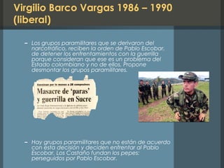 Virgilio Barco Vargas 1986 – 1990
(liberal)
– Los grupos paramilitares que se derivaron del
narcotráfico, reciben la orden de Pablo Escobar,
de detener los enfrentamientos con la guerrilla
porque consideran que ese es un problema del
Estado colombiano y no de ellos. Propone
desmontar los grupos paramilitares.
– Hay grupos paramilitares que no están de acuerdo
con esta decisión y deciden enfrentar al Pablo
Escobar. Los Castaño fundan los pepes:
perseguidos por Pablo Escobar.
 