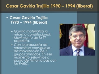 Cesar Gaviria Trujillo 1990 – 1994 (liberal)
• Cesar Gaviria Trujillo
1990 – 1994 (liberal)
– Gaviria materializa la
reforma constitucional.
Movimiento de la 7ª
papeleta.
– Con la propuesta de
reforma se consigue la
desmovilización de 7
grupos armados. En ese
momento estuvimos a
punto de firmar la paz con
las FARC.
 