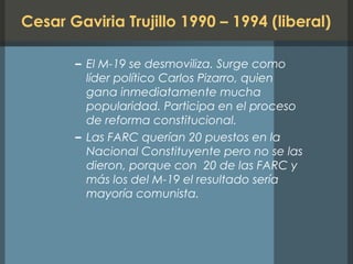 Cesar Gaviria Trujillo 1990 – 1994 (liberal)
– El M-19 se desmoviliza. Surge como
líder político Carlos Pizarro, quien
gana inmediatamente mucha
popularidad. Participa en el proceso
de reforma constitucional.
– Las FARC querían 20 puestos en la
Nacional Constituyente pero no se las
dieron, porque con 20 de las FARC y
más los del M-19 el resultado sería
mayoría comunista.
 