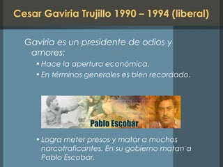 Cesar Gaviria Trujillo 1990 – 1994 (liberal)
Gaviria es un presidente de odios y
amores:
•Hace la apertura económica.
•En términos generales es bien recordado.
•Logra meter presos y matar a muchos
narcotraficantes. En su gobierno matan a
Pablo Escobar.
 
