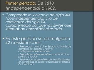 Primer período: De 1810
(Independencia) a 1902.
• Comprende la violencia del siglo XIX
(post-independencia) y la de
comienzos del siglo XX,
caracterizada por guerras civiles que
intentaban consolidar el estado.
• En este período se promulgaron
42 constituciones :
- Pretendían constituir el Estado, a través de
cambios de capital y nuevas
configuraciones del poder.
- Buscaban definir los sistemas económico,
político y social.
- Esta etapa es un reflejo de las dificultades
encontradas al querer consolidar el Estado
Colombiano.
 