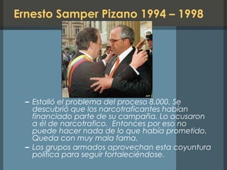 Ernesto Samper Pizano 1994 – 1998
– Estalló el problema del proceso 8.000. Se
descubrió que los narcotraficantes habían
financiado parte de su campaña. Lo acusaron
a él de narcotrafico. Entonces por eso no
puede hacer nada de lo que había prometido.
Queda con muy mala fama.
– Los grupos armados aprovechan esta coyuntura
política para seguir fortaleciéndose.
 