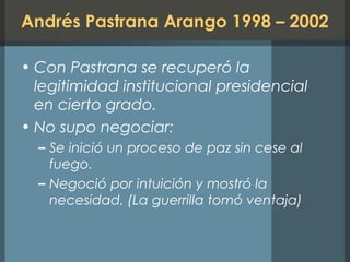Andrés Pastrana Arango 1998 – 2002
• Con Pastrana se recuperó la
legitimidad institucional presidencial
en cierto grado.
• No supo negociar:
– Se inició un proceso de paz sin cese al
fuego.
– Negoció por intuición y mostró la
necesidad. (La guerrilla tomó ventaja)
 