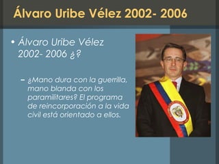 Álvaro Uribe Vélez 2002- 2006
• Álvaro Uribe Vélez
2002- 2006 ¿?
– ¿Mano dura con la guerrilla,
mano blanda con los
paramilitares? El programa
de reincorporación a la vida
civil está orientado a ellos.
 