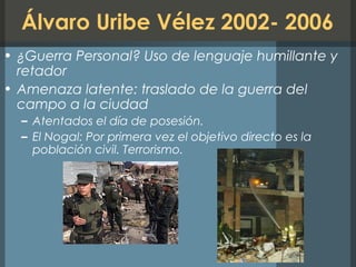 Álvaro Uribe Vélez 2002- 2006
• ¿Guerra Personal? Uso de lenguaje humillante y
retador
• Amenaza latente: traslado de la guerra del
campo a la ciudad
– Atentados el día de posesión.
– El Nogal: Por primera vez el objetivo directo es la
población civil. Terrorismo.
 