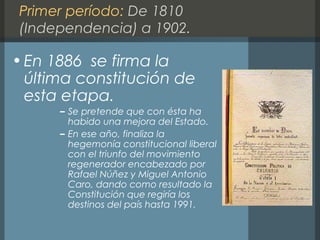 Primer período: De 1810
(Independencia) a 1902.
•En 1886 se firma la
última constitución de
esta etapa.
– Se pretende que con ésta ha
habido una mejora del Estado.
– En ese año, finaliza la
hegemonía constitucional liberal
con el triunfo del movimiento
regenerador encabezado por
Rafael Núñez y Miguel Antonio
Caro, dando como resultado la
Constitución que regiría los
destinos del país hasta 1991.
 