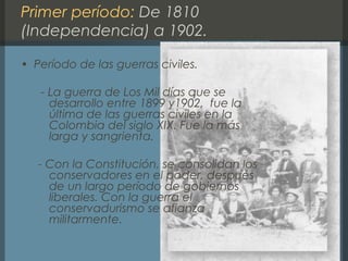 Primer período: De 1810
(Independencia) a 1902.
• Período de las guerras civiles.
- La guerra de Los Mil días que se
desarrollo entre 1899 y1902, fue la
última de las guerras civiles en la
Colombia del siglo XIX. Fue la más
larga y sangrienta.
- Con la Constitución, se consolidan los
conservadores en el poder, después
de un largo período de gobiernos
liberales. Con la guerra el
conservadurismo se afianza
militarmente.
 