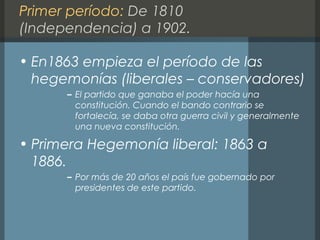 Primer período: De 1810
(Independencia) a 1902.
• En1863 empieza el período de las
hegemonías (liberales – conservadores)
– El partido que ganaba el poder hacía una
constitución. Cuando el bando contrario se
fortalecía, se daba otra guerra civil y generalmente
una nueva constitución.
• Primera Hegemonía liberal: 1863 a
1886.
– Por más de 20 años el país fue gobernado por
presidentes de este partido.
 