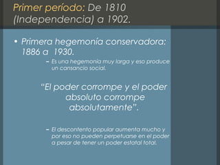 Primer período: De 1810
(Independencia) a 1902.
• Primera hegemonía conservadora:
1886 a 1930.
– Es una hegemonía muy larga y eso produce
un cansancio social.
“El poder corrompe y el poder
absoluto corrompe
absolutamente”.
– El descontento popular aumenta mucho y
por eso no pueden perpetuarse en el poder
a pesar de tener un poder estatal total.
 