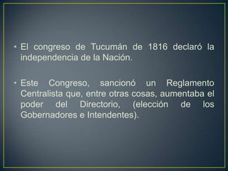 • El congreso de Tucumán de 1816 declaró la
independencia de la Nación.
• Este Congreso, sancionó un Reglamento
Centralista que, entre otras cosas, aumentaba el
poder del Directorio, (elección de los
Gobernadores e Intendentes).
 