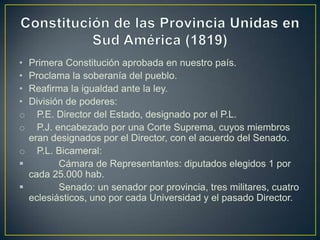 • Primera Constitución aprobada en nuestro país.
• Proclama la soberanía del pueblo.
• Reafirma la igualdad ante la ley.
• División de poderes:
o P.E. Director del Estado, designado por el P.L.
o P.J. encabezado por una Corte Suprema, cuyos miembros
eran designados por el Director, con el acuerdo del Senado.
o P.L. Bicameral:
 Cámara de Representantes: diputados elegidos 1 por
cada 25.000 hab.
 Senado: un senador por provincia, tres militares, cuatro
eclesiásticos, uno por cada Universidad y el pasado Director.
 
