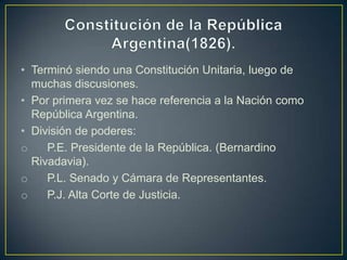 • Terminó siendo una Constitución Unitaria, luego de
muchas discusiones.
• Por primera vez se hace referencia a la Nación como
República Argentina.
• División de poderes:
o P.E. Presidente de la República. (Bernardino
Rivadavia).
o P.L. Senado y Cámara de Representantes.
o P.J. Alta Corte de Justicia.
 