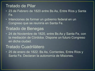 Tratado de Pilar
• 23 de Febrero de 1820 entre Bs As, Entre Ríos y Santa
Fe.
• Intenciones de formar un gobierno federal en un
Congreso que se reuniría en Santa Fe.
Tratado de Benegas
• 24 de Noviembre de 1820, entre Bs As y Santa Fe, con
la mediación de Córdoba. Dispone un futuro Congreso
en dicha ciudad.
Tratado Cuadrilátero
• 25 de enero de 1822. Bs As, Corrientes, Entre Ríos y
Santa Fe. Declaran la autonomía de Misiones.
 