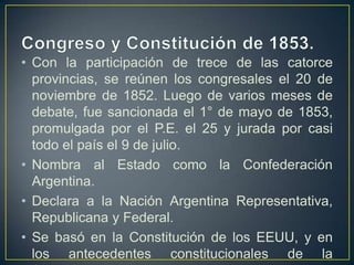 • Con la participación de trece de las catorce
provincias, se reúnen los congresales el 20 de
noviembre de 1852. Luego de varios meses de
debate, fue sancionada el 1° de mayo de 1853,
promulgada por el P.E. el 25 y jurada por casi
todo el país el 9 de julio.
• Nombra al Estado como la Confederación
Argentina.
• Declara a la Nación Argentina Representativa,
Republicana y Federal.
• Se basó en la Constitución de los EEUU, y en
los antecedentes constitucionales de la
 